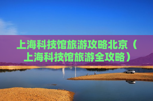 上海科技馆旅游攻略北京（上海科技馆旅游全攻略）