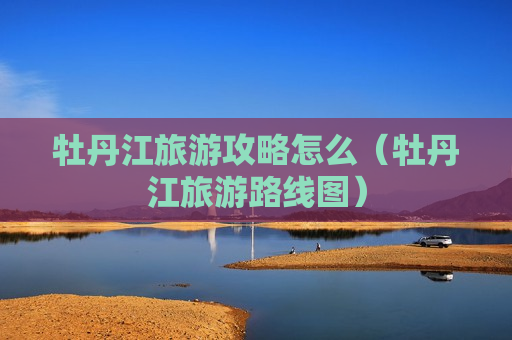 牡丹江旅游攻略怎么（牡丹江旅游路线图）