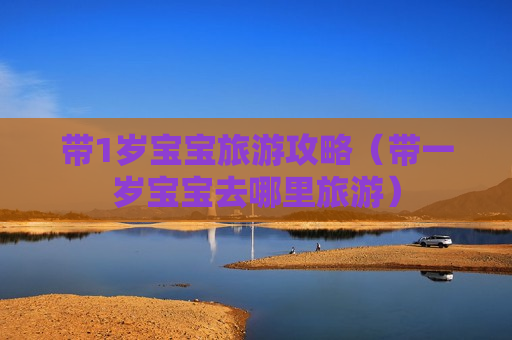 带1岁宝宝旅游攻略（带一岁宝宝去哪里旅游）