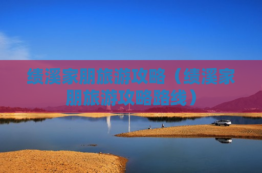 绩溪家朋旅游攻略（绩溪家朋旅游攻略路线）