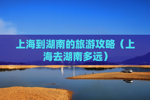 上海到湖南的旅游攻略（上海去湖南多远）