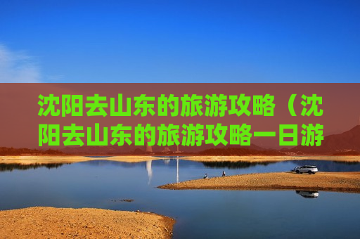 沈阳去山东的旅游攻略（沈阳去山东的旅游攻略一日游）