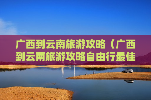 广西到云南旅游攻略（广西到云南旅游攻略自由行最佳路线）