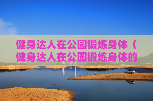 健身达人在公园锻炼身体（健身达人在公园锻炼身体的说说）