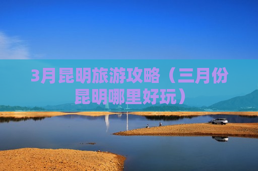 3月昆明旅游攻略（三月份昆明哪里好玩）