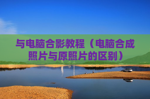 与电脑合影教程（电脑合成照片与原照片的区别）