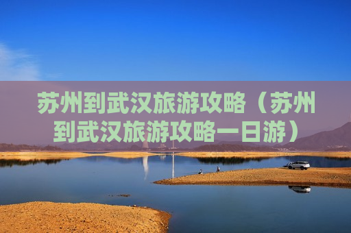 苏州到武汉旅游攻略（苏州到武汉旅游攻略一日游）