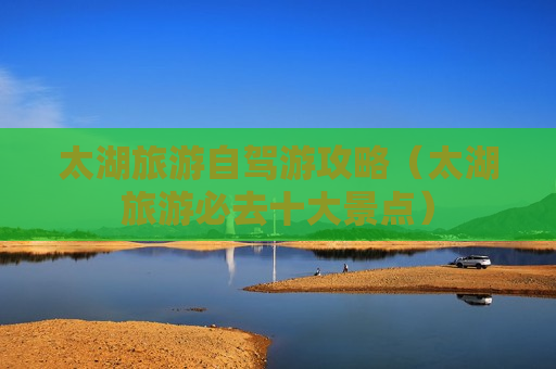太湖旅游自驾游攻略（太湖旅游必去十大景点）