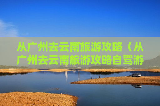 从广州去云南旅游攻略（从广州去云南旅游攻略自驾游）