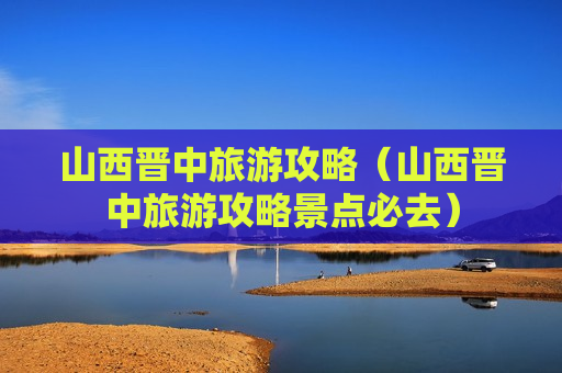 山西晋中旅游攻略（山西晋中旅游攻略景点必去）