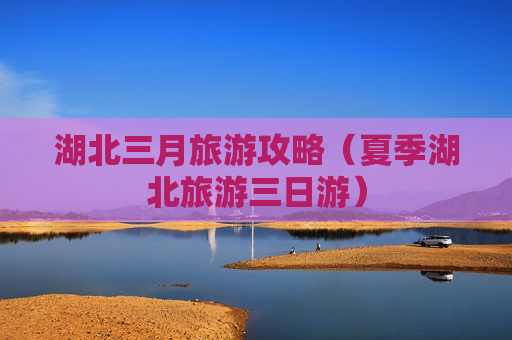 湖北三月旅游攻略（夏季湖北旅游三日游）