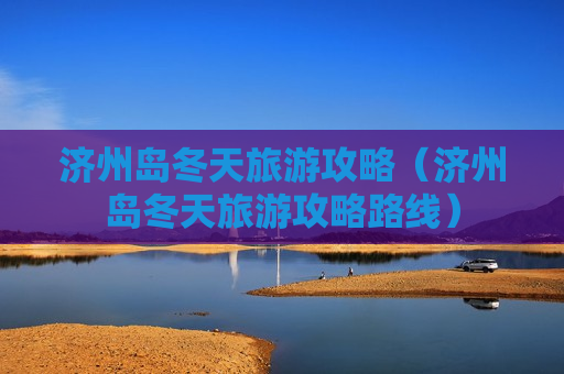 济州岛冬天旅游攻略（济州岛冬天旅游攻略路线）