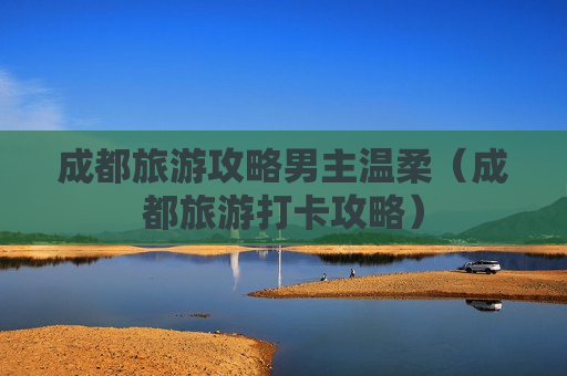 成都旅游攻略男主温柔（成都旅游打卡攻略）