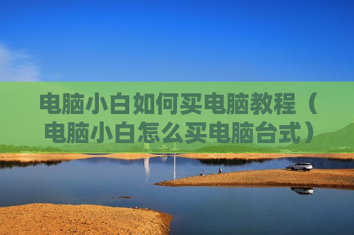 电脑小白如何买电脑教程（电脑小白怎么买电脑台式）