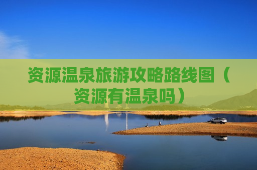 资源温泉旅游攻略路线图（资源有温泉吗）
