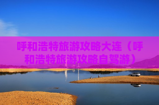 呼和浩特旅游攻略大连（呼和浩特旅游攻略自驾游）