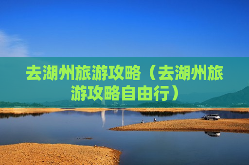 去湖州旅游攻略（去湖州旅游攻略自由行）