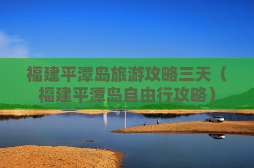 福建平潭岛旅游攻略三天（福建平潭岛自由行攻略）