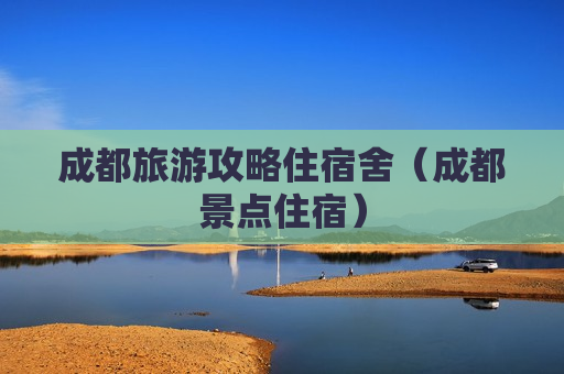 成都旅游攻略住宿舍（成都景点住宿）