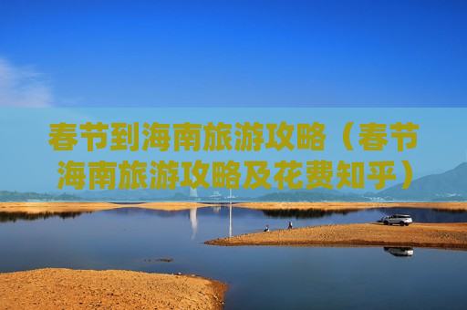 春节到海南旅游攻略（春节海南旅游攻略及花费知乎）