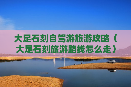 大足石刻自驾游旅游攻略（大足石刻旅游路线怎么走）