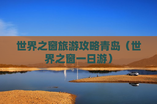 世界之窗旅游攻略青岛（世界之窗一日游）