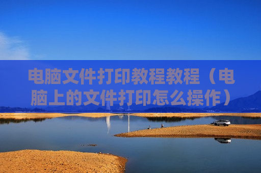 电脑文件打印教程教程（电脑上的文件打印怎么操作）