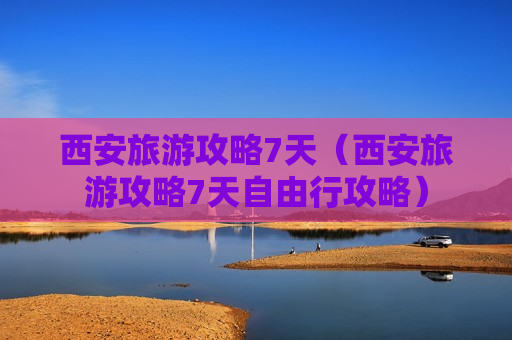 西安旅游攻略7天（西安旅游攻略7天自由行攻略）