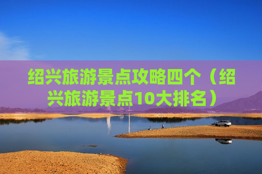绍兴旅游景点攻略四个（绍兴旅游景点10大排名）