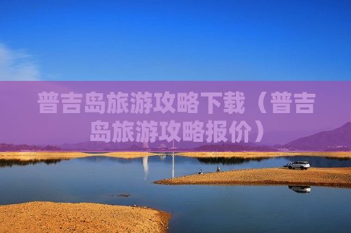 普吉岛旅游攻略下载（普吉岛旅游攻略报价）