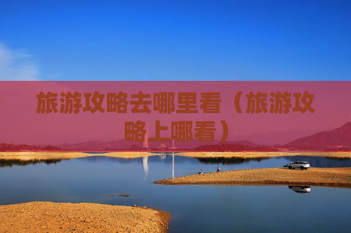旅游攻略去哪里看（旅游攻略上哪看）