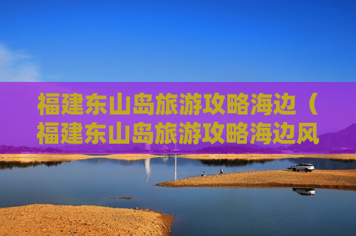 福建东山岛旅游攻略海边（福建东山岛旅游攻略海边风景图片）