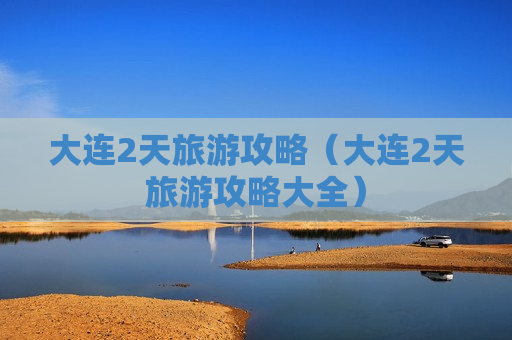 大连2天旅游攻略（大连2天旅游攻略大全）