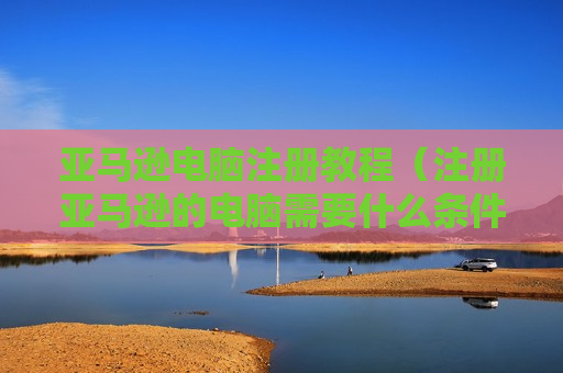 亚马逊电脑注册教程（注册亚马逊的电脑需要什么条件）