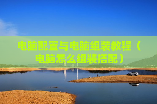 电脑配置与电脑组装教程（电脑怎么组装搭配）