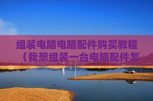 组装电脑电脑配件购买教程（我想组装一台电脑配件怎么买）