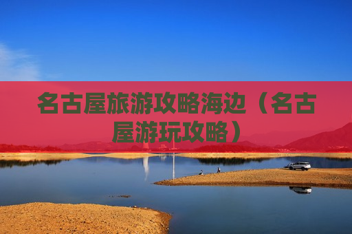 名古屋旅游攻略海边（名古屋游玩攻略）