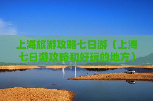 上海旅游攻略七日游（上海七日游攻略和好玩的地方）