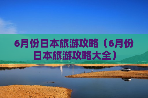 6月份日本旅游攻略（6月份日本旅游攻略大全）