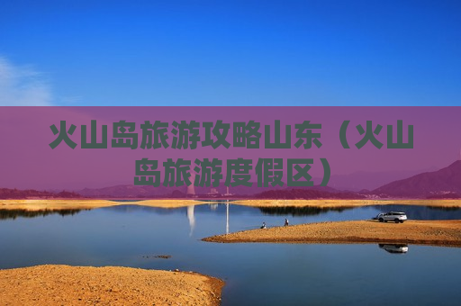 火山岛旅游攻略山东（火山岛旅游度假区）