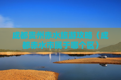 成都贵州赤水旅游攻略（成都赤水市属于哪个区）