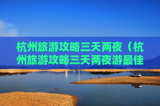 杭州旅游攻略三天两夜（杭州旅游攻略三天两夜游最佳线路）