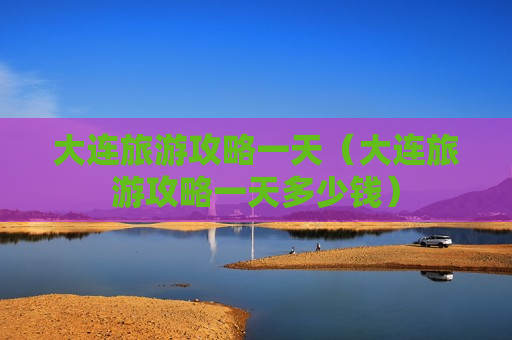 大连旅游攻略一天（大连旅游攻略一天多少钱）