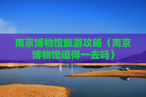 南京博物馆旅游攻略（南京博物馆值得一去吗）