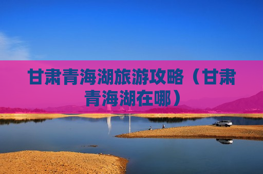 甘肃青海湖旅游攻略（甘肃青海湖在哪）
