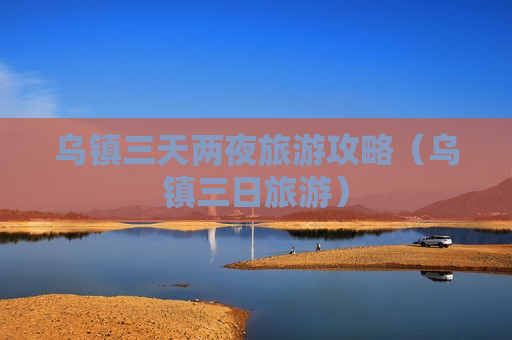 乌镇三天两夜旅游攻略（乌镇三日旅游）