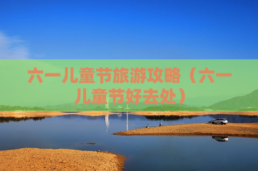 六一儿童节旅游攻略（六一儿童节好去处）
