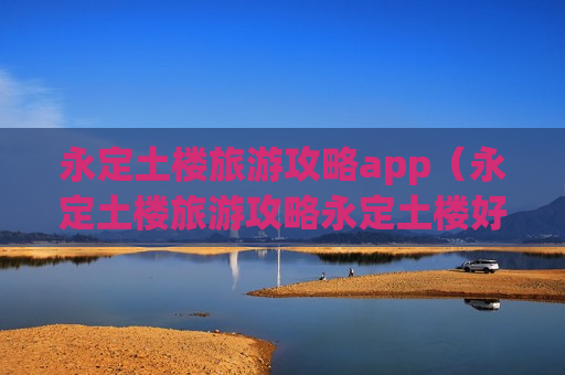 永定土楼旅游攻略app（永定土楼旅游攻略永定土楼好玩吗）