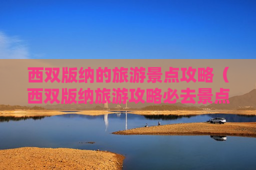 西双版纳的旅游景点攻略（西双版纳旅游攻略必去景点有哪些）