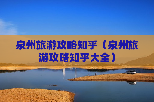 泉州旅游攻略知乎（泉州旅游攻略知乎大全）